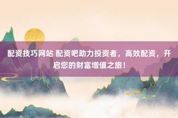 配资技巧网站 配资吧助力投资者，高效配资，开启您的财富增值之旅！