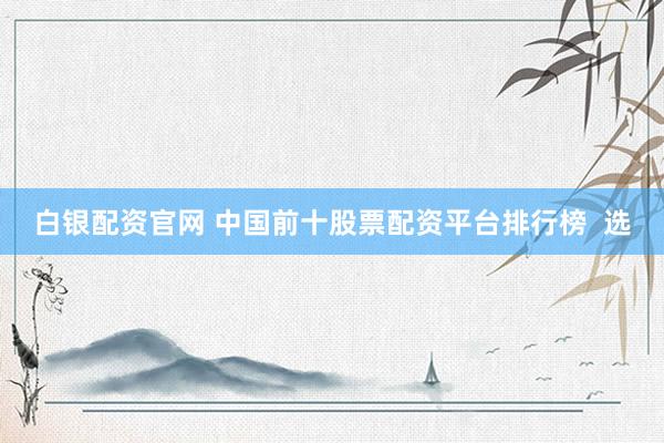 白银配资官网 中国前十股票配资平台排行榜  选