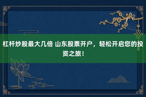 杠杆炒股最大几倍 山东股票开户，轻松开启您的投资之旅！