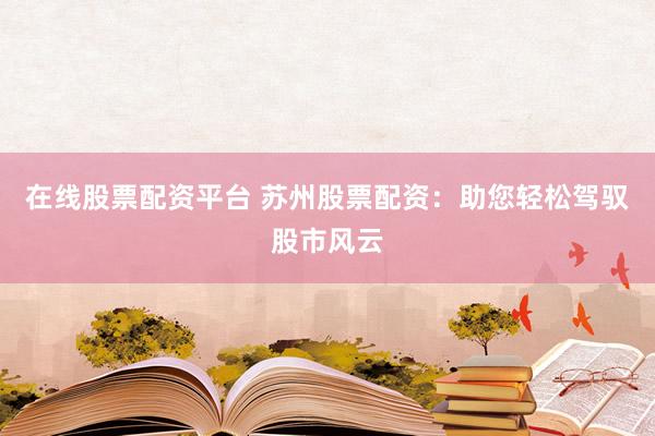 在线股票配资平台 苏州股票配资：助您轻松驾驭股市风云