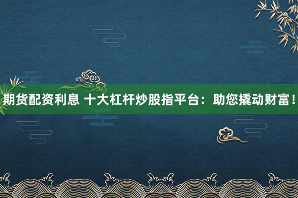 期货配资利息 十大杠杆炒股指平台：助您撬动财富！