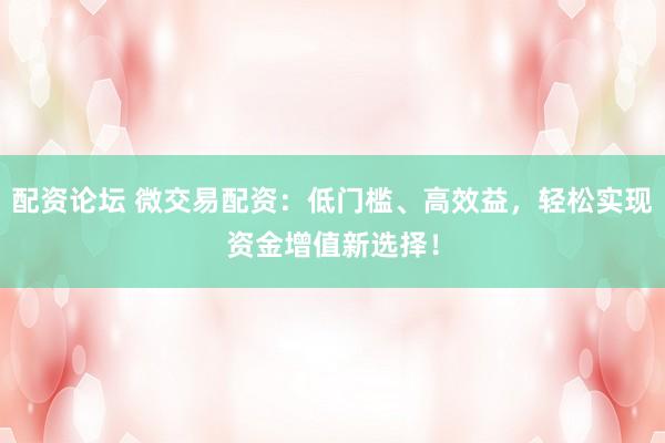 配资论坛 微交易配资：低门槛、高效益，轻松实现资金增值新选择！