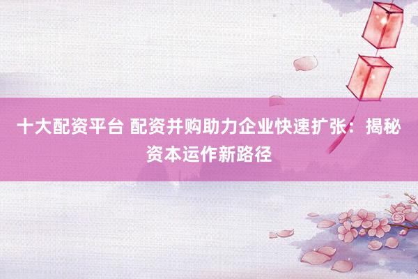 十大配资平台 配资并购助力企业快速扩张：揭秘资本运作新路径