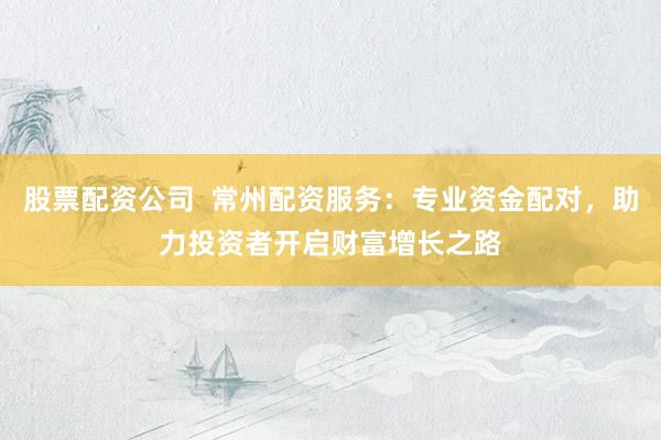 股票配资公司  常州配资服务：专业资金配对，助力投资者开启财富增长之路
