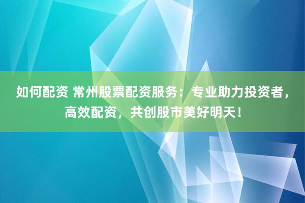 如何配资 常州股票配资服务：专业助力投资者，高效配资，共创股市美好明天！