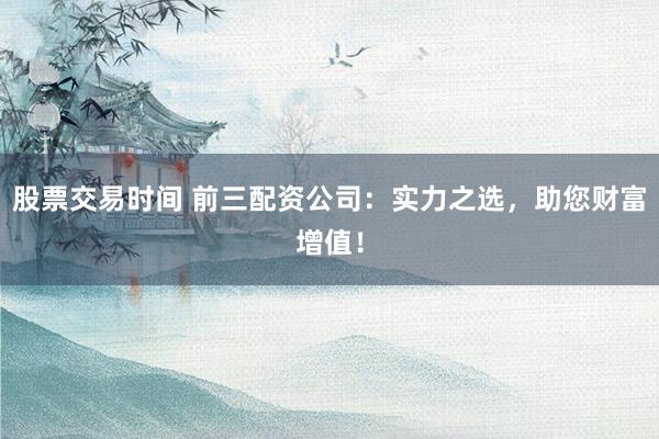 股票交易时间 前三配资公司：实力之选，助您财富增值！