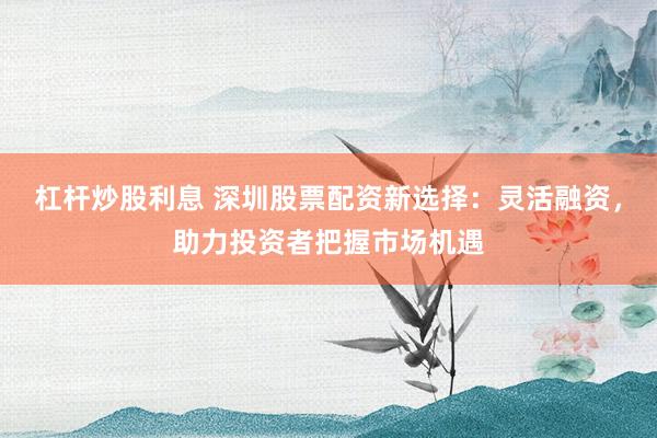杠杆炒股利息 深圳股票配资新选择：灵活融资，助力投资者把握市场机遇