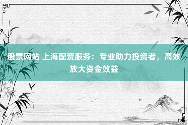 股票网站 上海配资服务：专业助力投资者，高效放大资金效益
