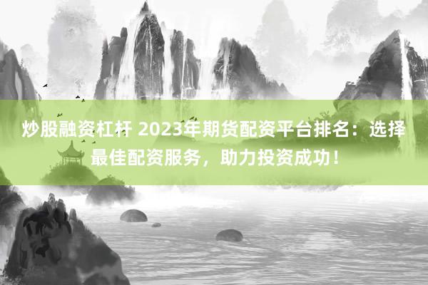 炒股融资杠杆 2023年期货配资平台排名：选择最佳配资服务，助力投资成功！