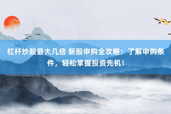 杠杆炒股最大几倍 新股申购全攻略：了解申购条件，轻松掌握投资先机！
