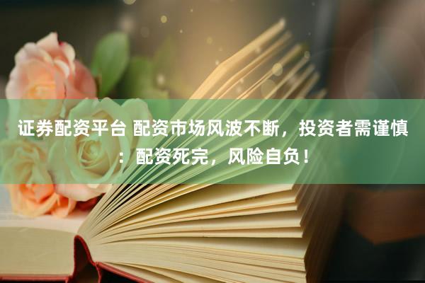 证券配资平台 配资市场风波不断，投资者需谨慎：配资死完，风险自负！
