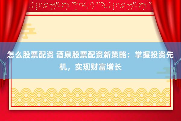 怎么股票配资 酒泉股票配资新策略：掌握投资先机，实现财富增长