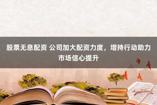 股票无息配资 公司加大配资力度，增持行动助力市场信心提升