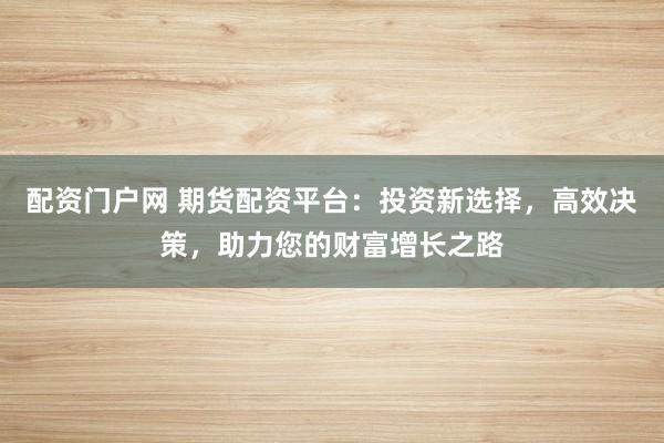 配资门户网 期货配资平台：投资新选择，高效决策，助力您的财富增长之路