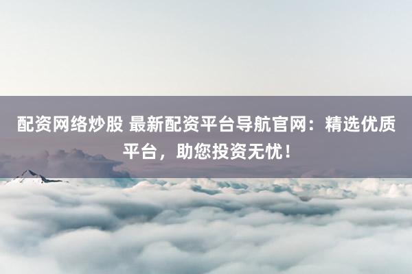 配资网络炒股 最新配资平台导航官网：精选优质平台，助您投资无忧！
