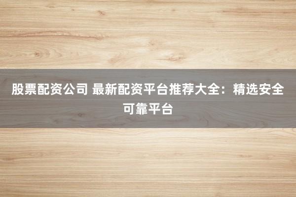 股票配资公司 最新配资平台推荐大全：精选安全可靠平台