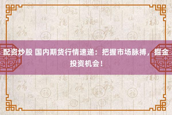 配资炒股 国内期货行情速递：把握市场脉搏，掘金投资机会！