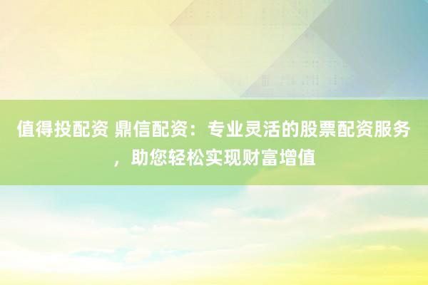 值得投配资 鼎信配资：专业灵活的股票配资服务，助您轻松实现财富增值