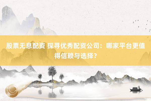 股票无息配资 探寻优秀配资公司：哪家平台更值得信赖与选择？