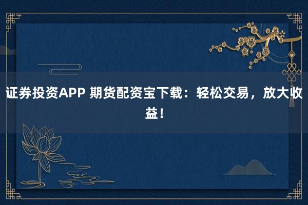 证券投资APP 期货配资宝下载：轻松交易，放大收益！