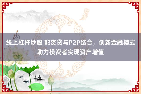 线上杠杆炒股 配资贷与P2P结合，创新金融模式助力投资者实现资产增值