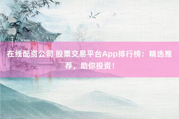 在线配资公司 股票交易平台App排行榜：精选推荐，助你投资！