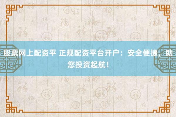 股票网上配资平 正规配资平台开户：安全便捷，助您投资起航！