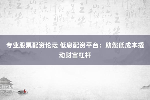 专业股票配资论坛 低息配资平台：助您低成本撬动财富杠杆