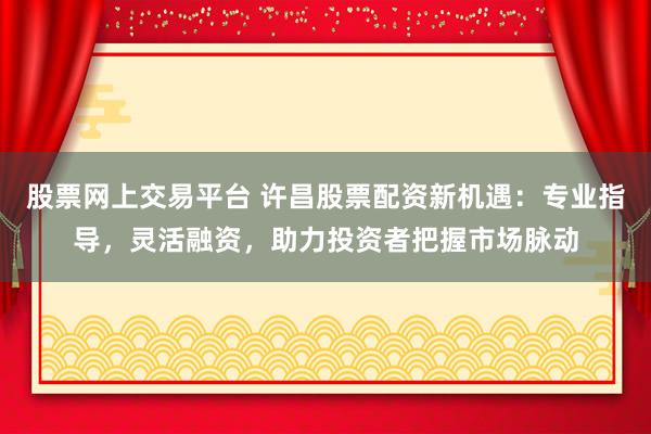 股票网上交易平台 许昌股票配资新机遇：专业指导，灵活融资，助力投资者把握市场脉动