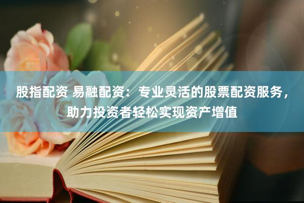 股指配资 易融配资：专业灵活的股票配资服务，助力投资者轻松实现资产增值