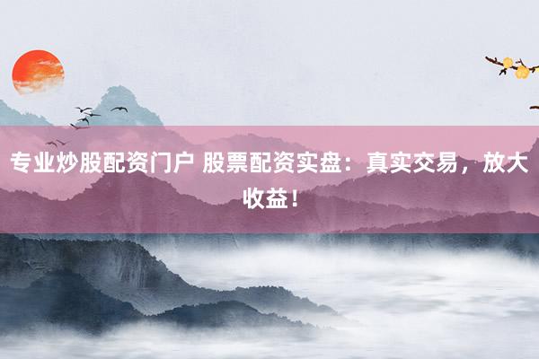 专业炒股配资门户 股票配资实盘：真实交易，放大收益！