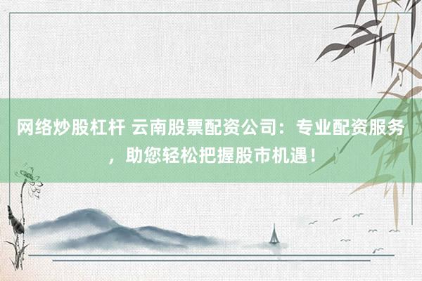 网络炒股杠杆 云南股票配资公司：专业配资服务，助您轻松把握股市机遇！