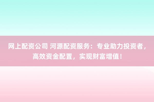 网上配资公司 河源配资服务：专业助力投资者，高效资金配置，实现财富增值！