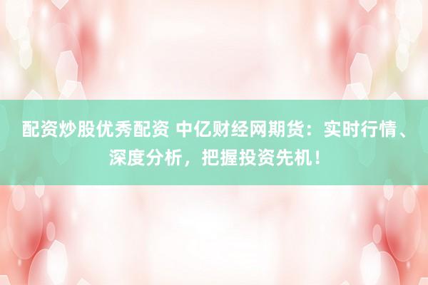 配资炒股优秀配资 中亿财经网期货：实时行情、深度分析，把握投资先机！