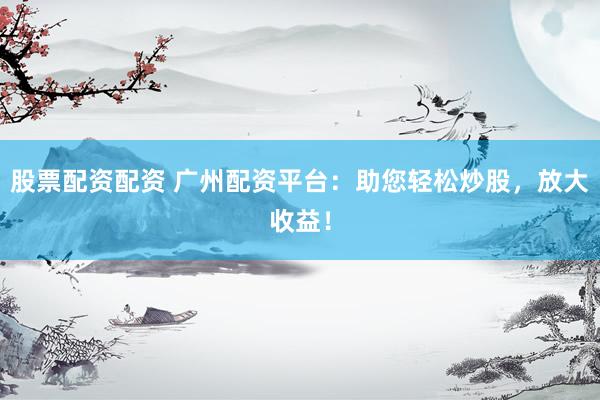 股票配资配资 广州配资平台：助您轻松炒股，放大收益！