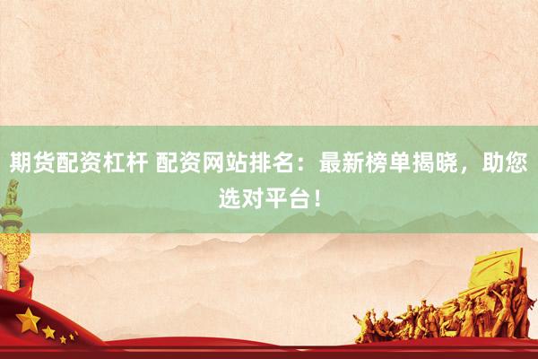 期货配资杠杆 配资网站排名：最新榜单揭晓，助您选对平台！