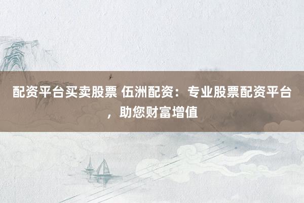 配资平台买卖股票 伍洲配资：专业股票配资平台，助您财富增值
