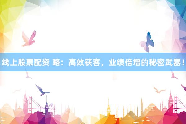 线上股票配资 略：高效获客，业绩倍增的秘密武器！