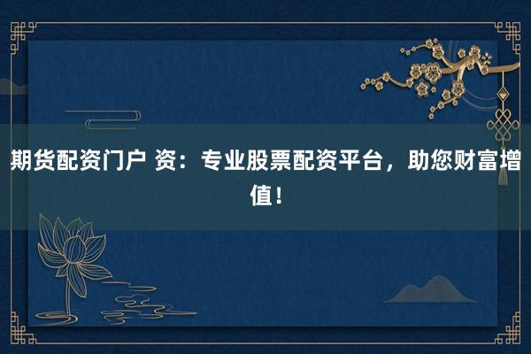 期货配资门户 资：专业股票配资平台，助您财富增值！