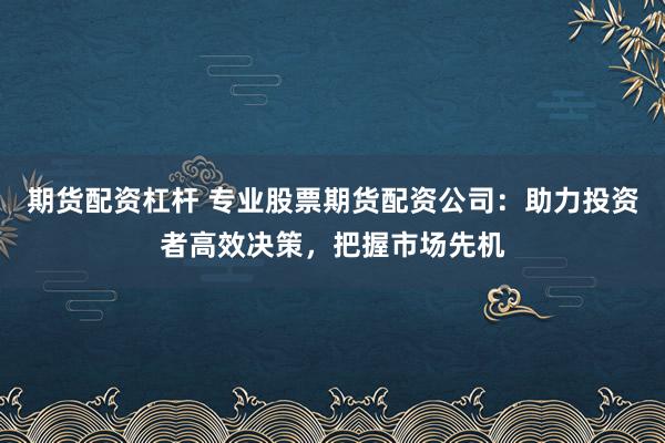 期货配资杠杆 专业股票期货配资公司：助力投资者高效决策，把握市场先机