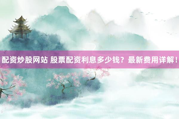 配资炒股网站 股票配资利息多少钱？最新费用详解！