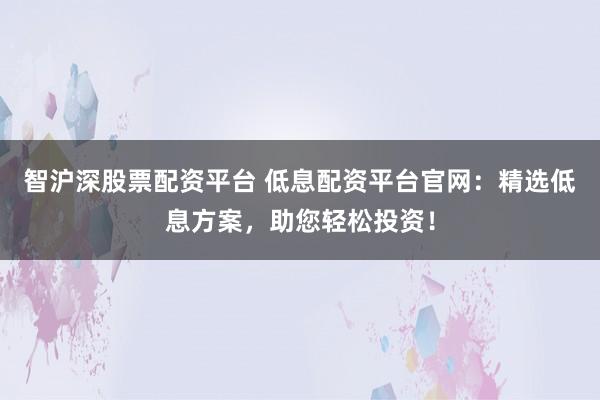 智沪深股票配资平台 低息配资平台官网：精选低息方案，助您轻松投资！