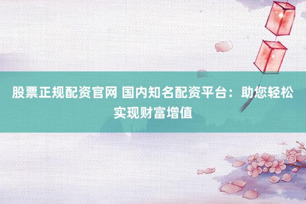 股票正规配资官网 国内知名配资平台：助您轻松实现财富增值