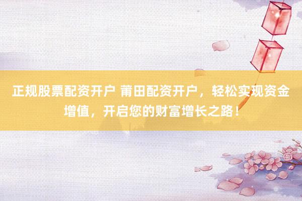 正规股票配资开户 莆田配资开户，轻松实现资金增值，开启您的财富增长之路！