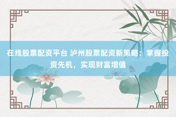 在线股票配资平台 泸州股票配资新策略：掌握投资先机，实现财富增值