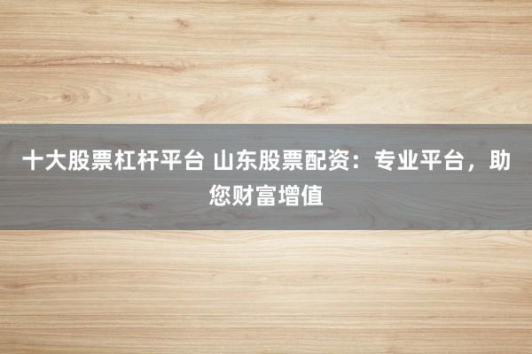 十大股票杠杆平台 山东股票配资：专业平台，助您财富增值