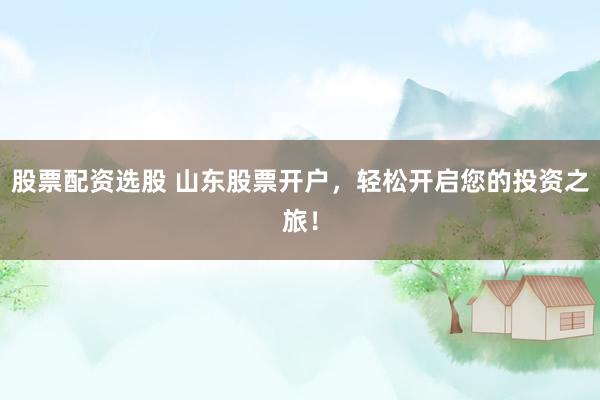 股票配资选股 山东股票开户，轻松开启您的投资之旅！