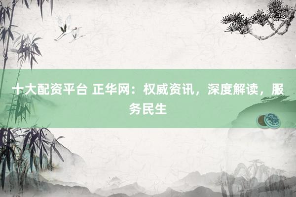 十大配资平台 正华网：权威资讯，深度解读，服务民生
