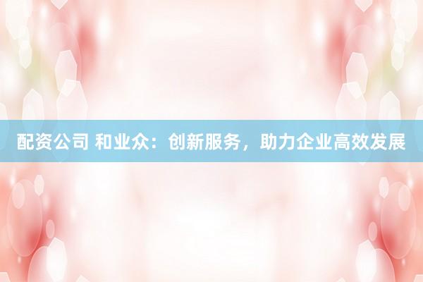 配资公司 和业众：创新服务，助力企业高效发展