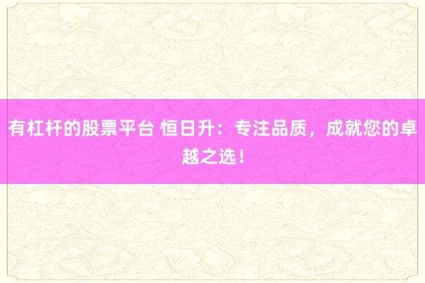有杠杆的股票平台 恒日升：专注品质，成就您的卓越之选！